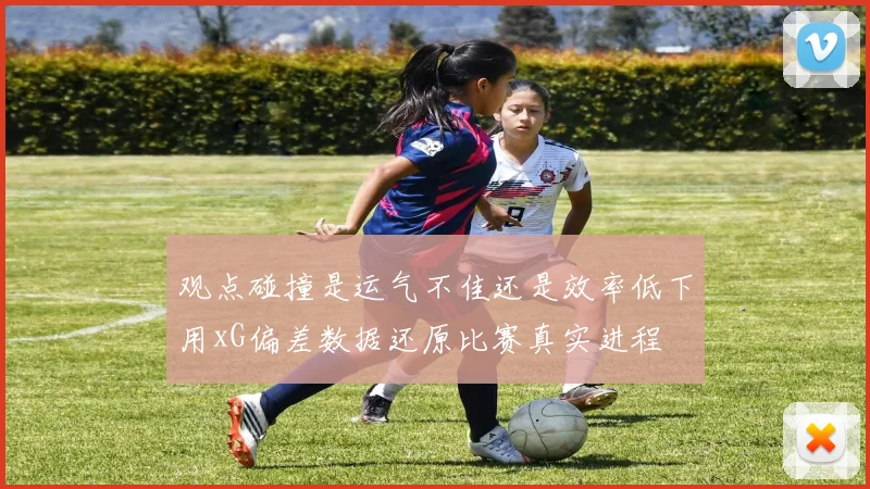 观点碰撞是运气不佳还是效率低下用xG偏差数据还原比赛真实进程