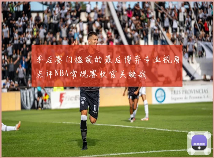 季后赛门槛前的最后博弈专业视角点评NBA常规赛收官关键战
