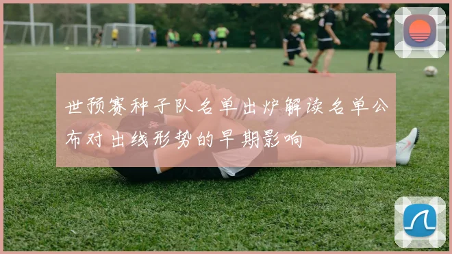 世预赛种子队名单出炉解读名单公布对出线形势的早期影响